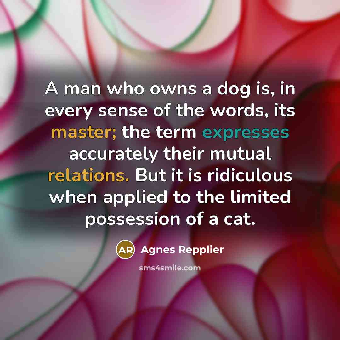 “A man who owns a dog is, in every sense of the words, its master; the term expresses accurately their mutual relations. But it is ridiculous when applied to the limited possession of a cat.” quote by Agnes Repplier