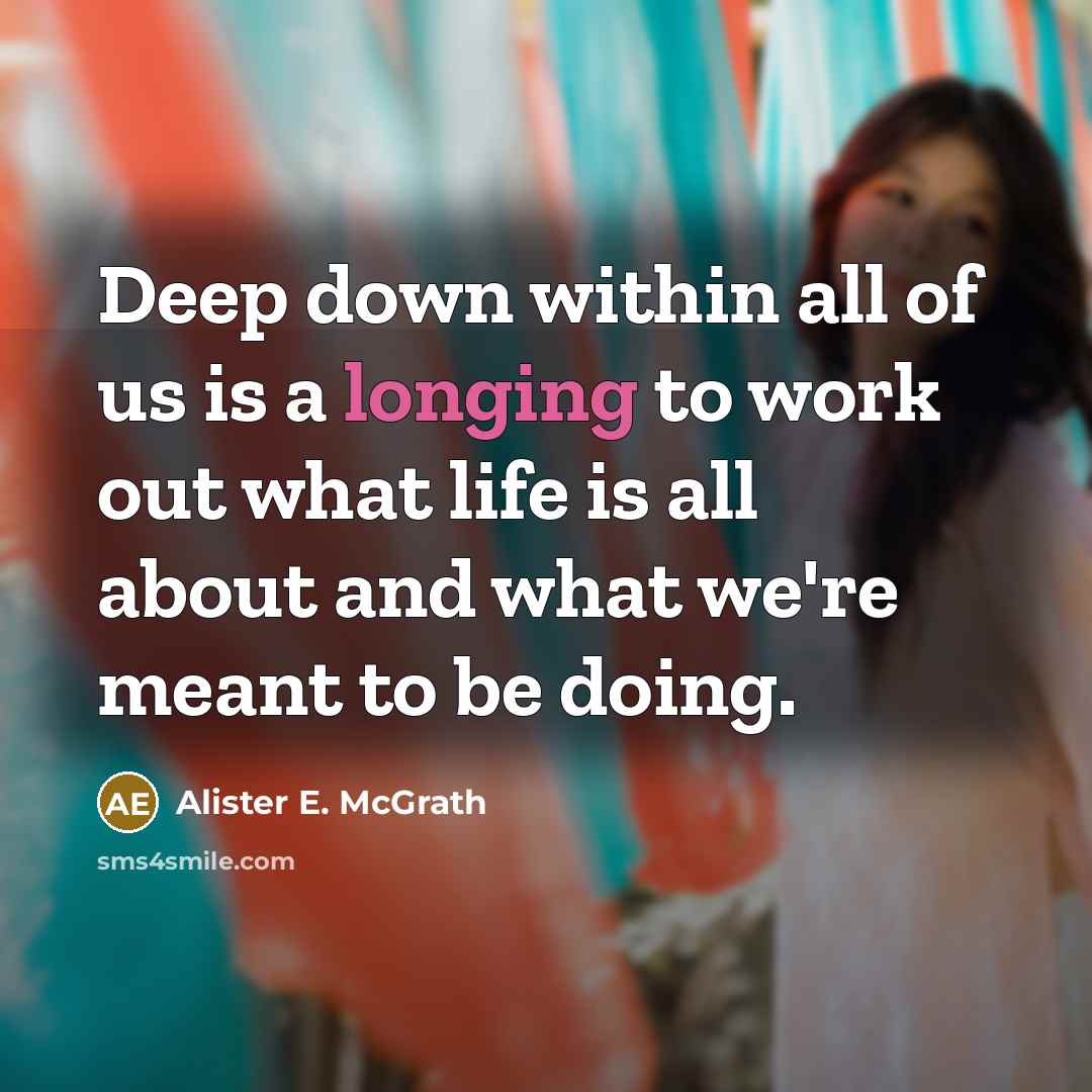 “Deep down within all of us is a longing to work out what life is all about and what we're meant to be doing.” quote by Alister E. McGrath
