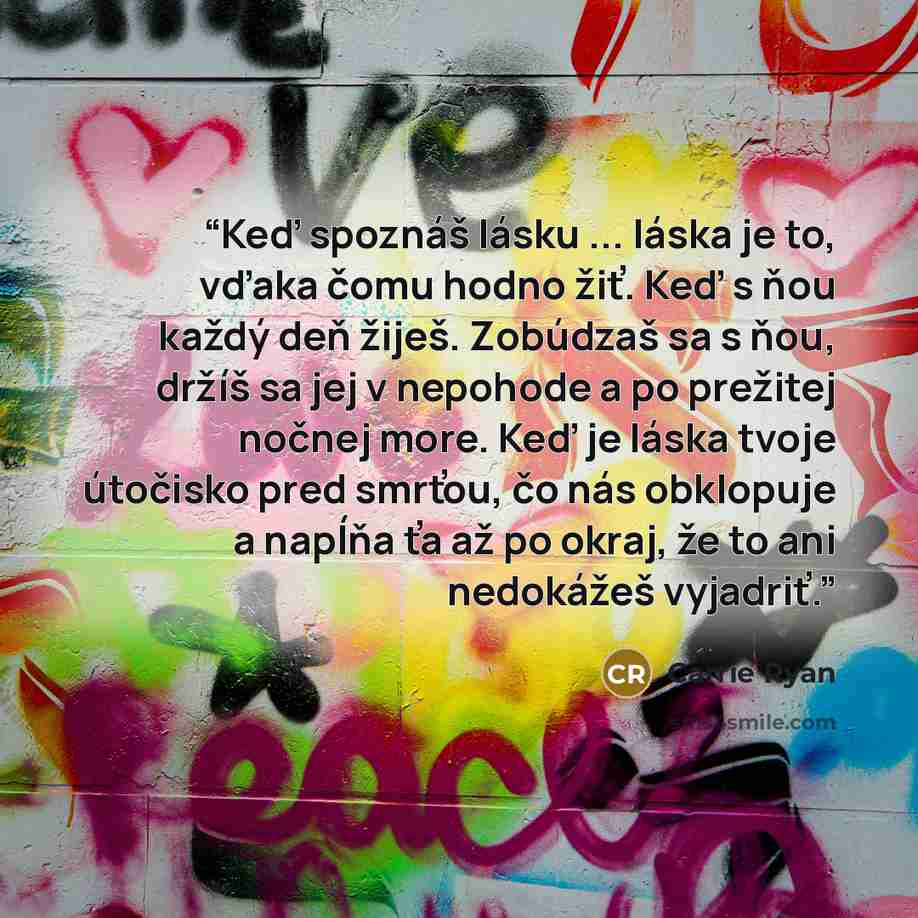 “Keď spoznáš lásku ... láska je to, vďaka čomu hodno žiť. Keď s ňou každý deň žiješ. Zobúdzaš sa s ňou, držíš sa jej v nepohode a po prežitej nočnej more. Keď je láska tvoje útočisko pred smrťou, čo nás obklopuje a napĺňa ťa až po okraj, že to ani nedokážeš vyjadriť.” quote by Carrie Ryan