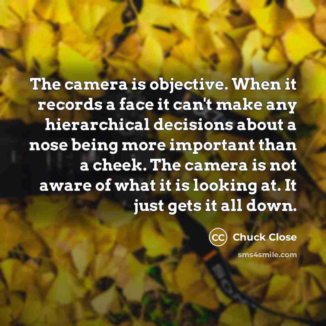 “The camera is objective. When it records a face it can't make any hierarchical decisions about a nose being more important than a cheek. The camera is not aware of what it is looking at. It just gets it all down.” quote by Chuck Close