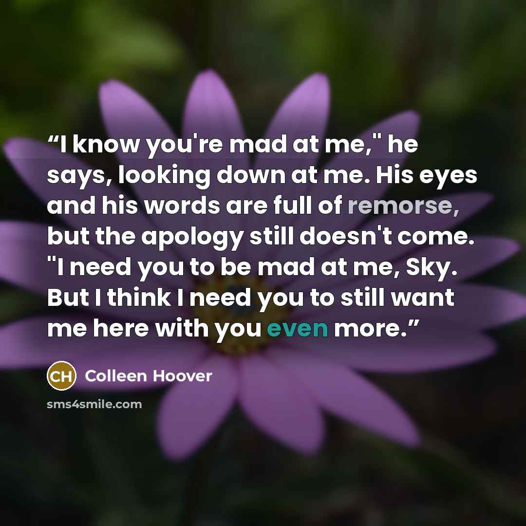 “I know you're mad at me," he says, looking down at me. His eyes and his words are full of remorse, but the apology still doesn't come. "I need you to be mad at me, Sky. But I think I need you to still want me here with you even more.” quote by Colleen Hoover