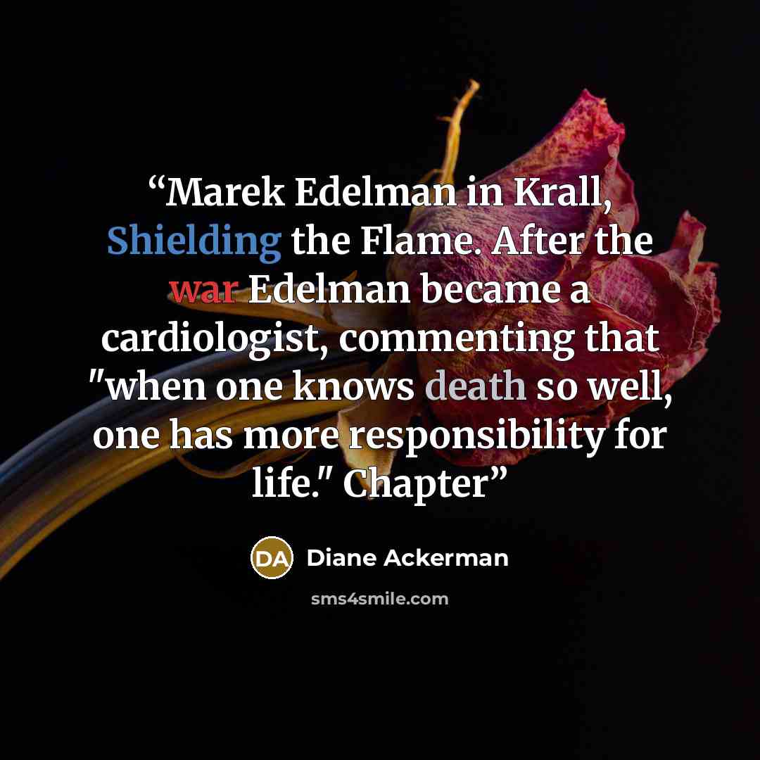 “Marek Edelman in Krall, Shielding the Flame. After the war Edelman became a cardiologist, commenting that "when one knows death so well, one has more responsibility for life." Chapter” quote by Diane Ackerman