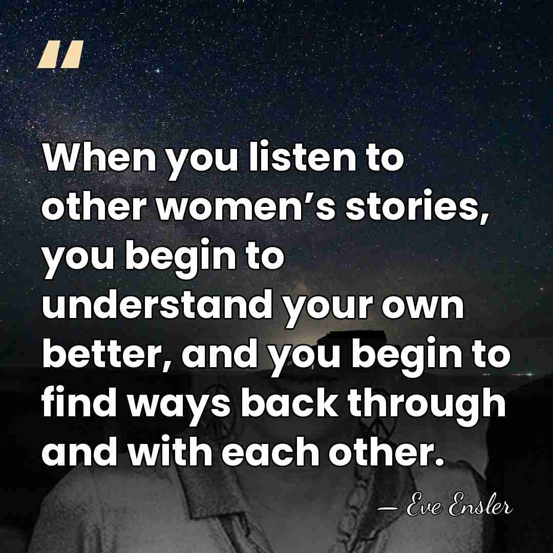 When you listen to other women’s stories, you begin to understand your&hellip; - Eve Ensler