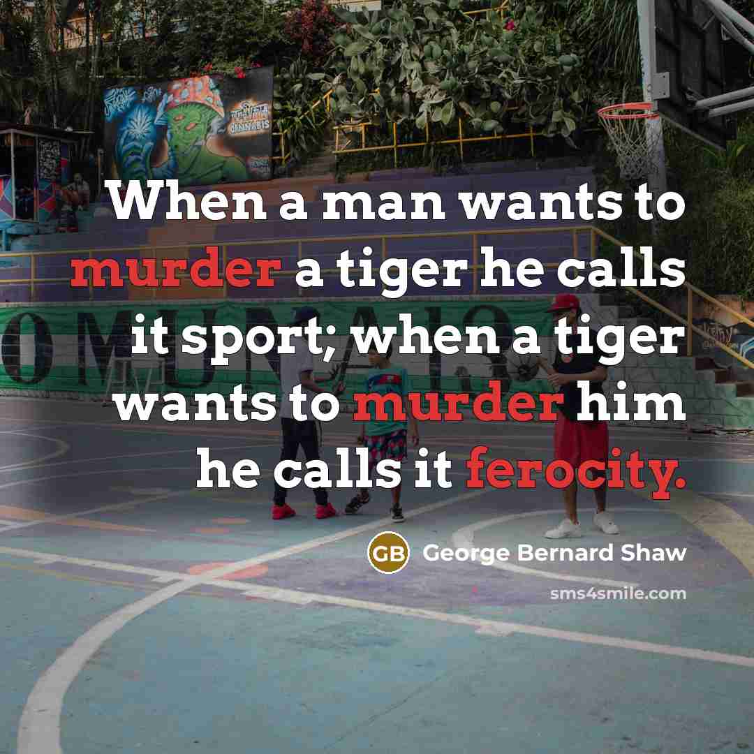 “When a man wants to murder a tiger he calls it sport; when a tiger wants to murder him he calls it ferocity.” quote by George Bernard Shaw