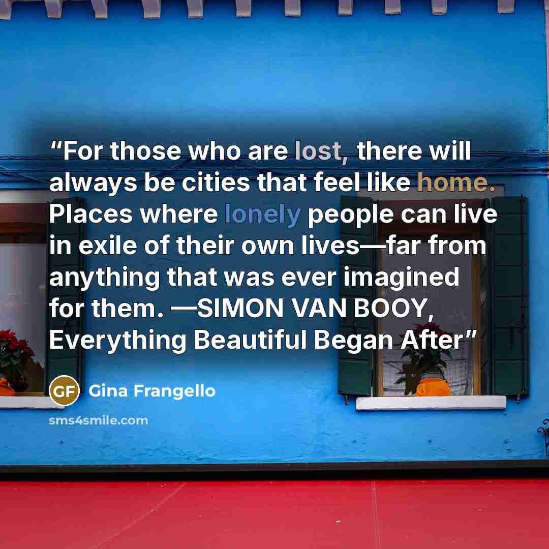 “For those who are lost, there will always be cities that feel like home. Places where lonely people can live in exile of their own lives—far from anything that was ever imagined for them. —SIMON VAN BOOY, Everything Beautiful Began After” quote by Gina Frangello