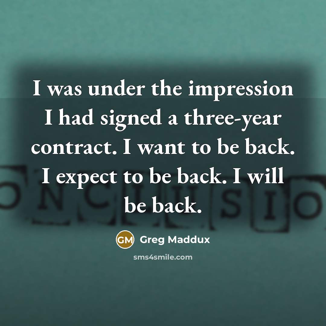 “I was under the impression I had signed a three-year contract. I want to be back. I expect to be back. I will be back.” quote by Greg Maddux