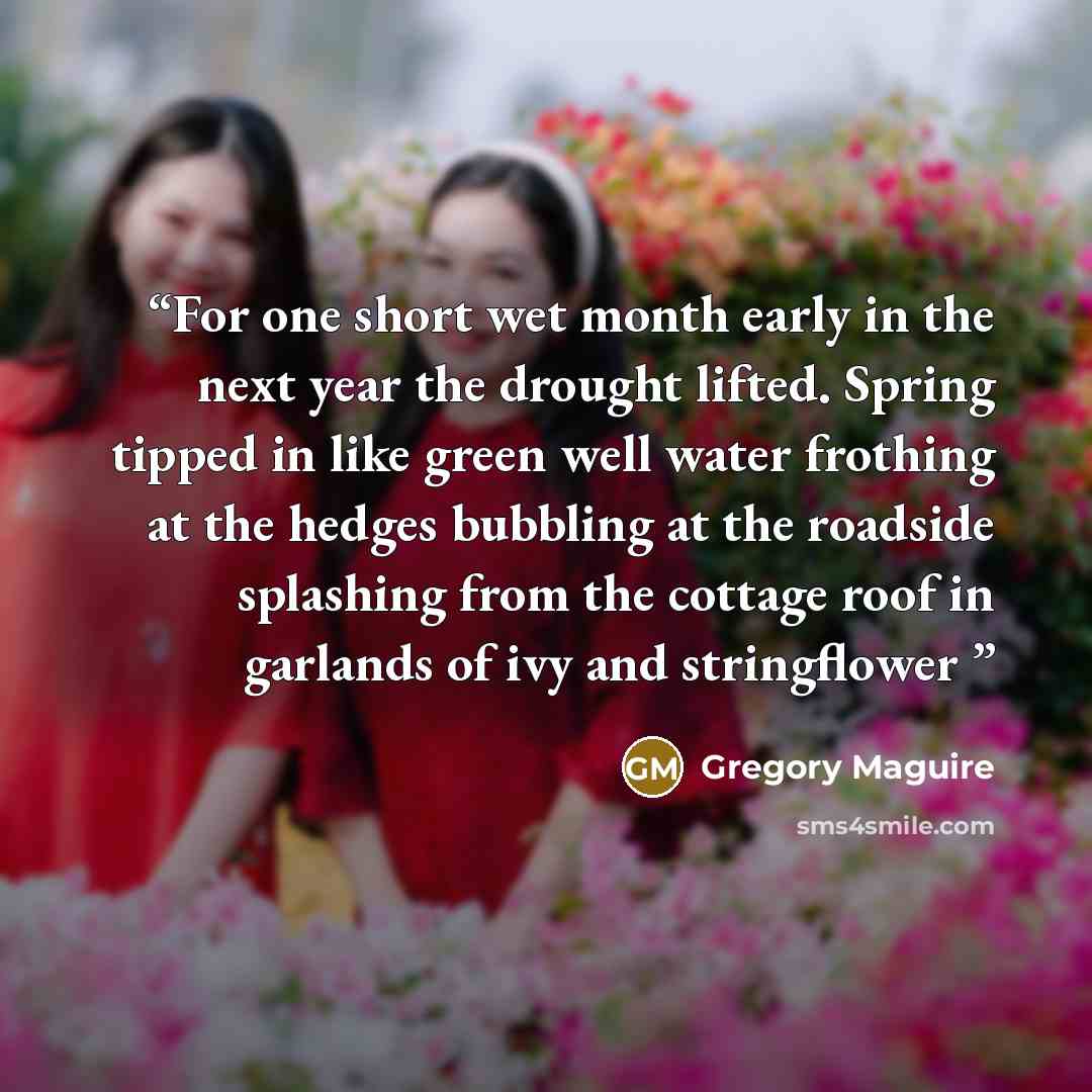 “For one short wet month early in the next year the drought lifted. Spring tipped in like green well water frothing at the hedges bubbling at the roadside splashing from the cottage roof in garlands of ivy and stringflower” quote by Gregory Maguire