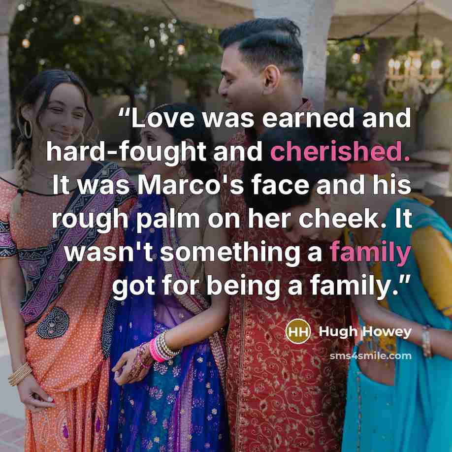 “Love was earned and hard-fought and cherished. It was Marco's face and his rough palm on her cheek. It wasn't something a family got for being a family.” quote by Hugh Howey
