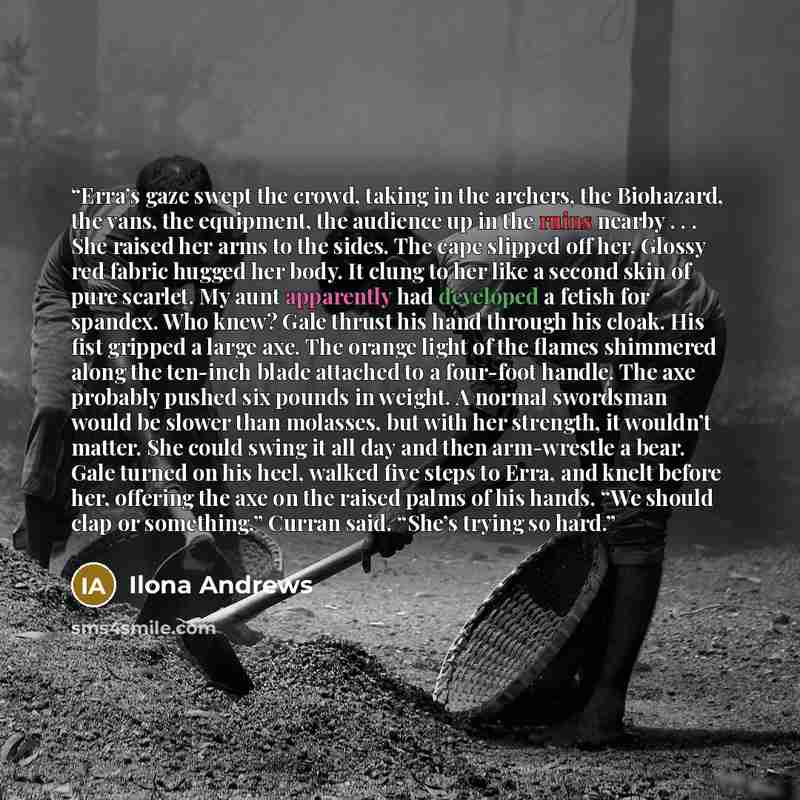 “Erra’s gaze swept the crowd, taking in the archers, the Biohazard, the vans, the equipment, the audience up in the ruins nearby . . . She raised her arms to the sides. The cape slipped off her. Glossy red fabric hugged her body. It clung to her like a second skin of pure scarlet. My aunt…” quote by Ilona Andrews
