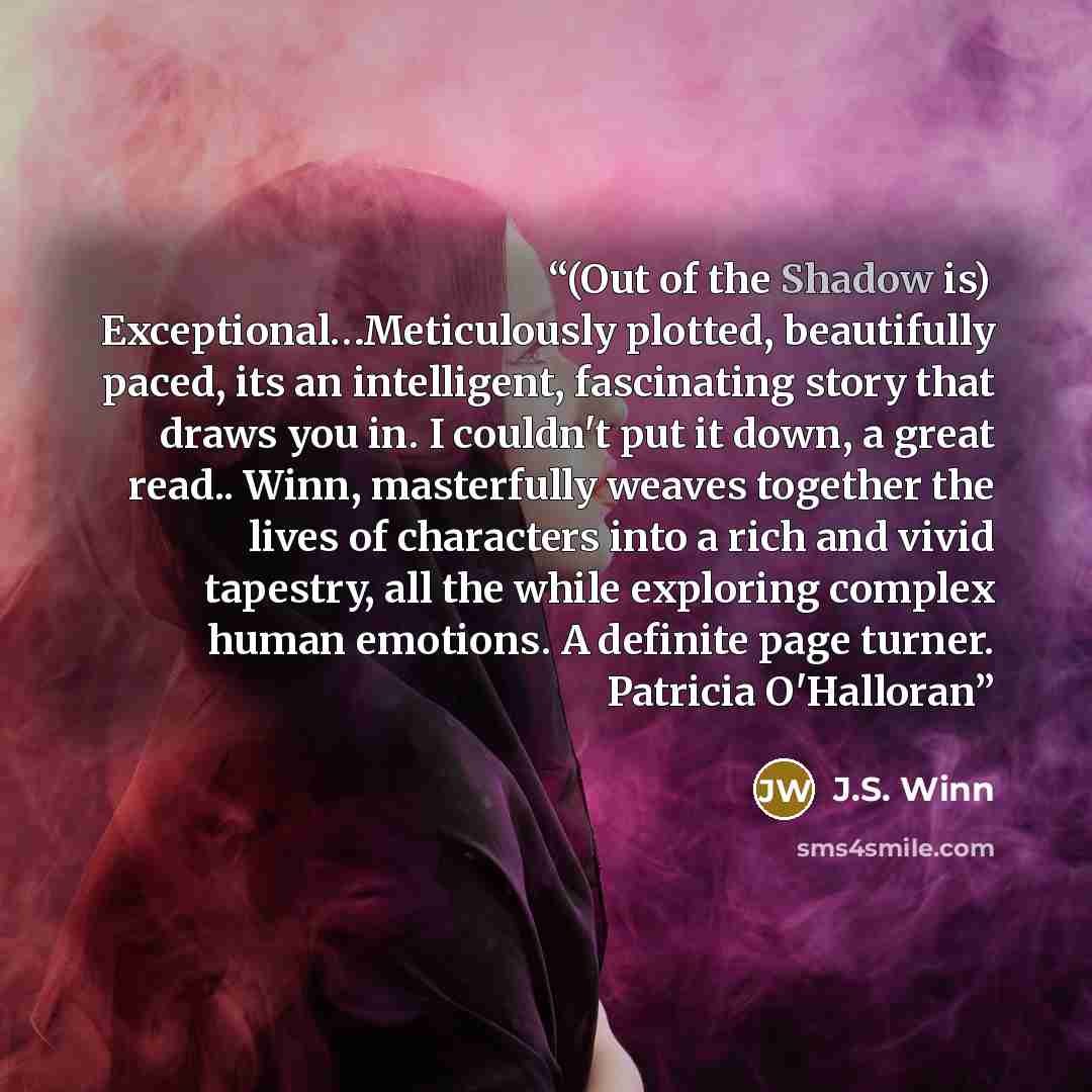 “(Out of the Shadow is) Exceptional…Meticulously plotted, beautifully paced, its an intelligent, fascinating story that draws you in. I couldn't put it down, a great read.. Winn, masterfully weaves together the lives of characters into a rich and vivid tapestry, all the while exploring complex…” quote by J.S. Winn