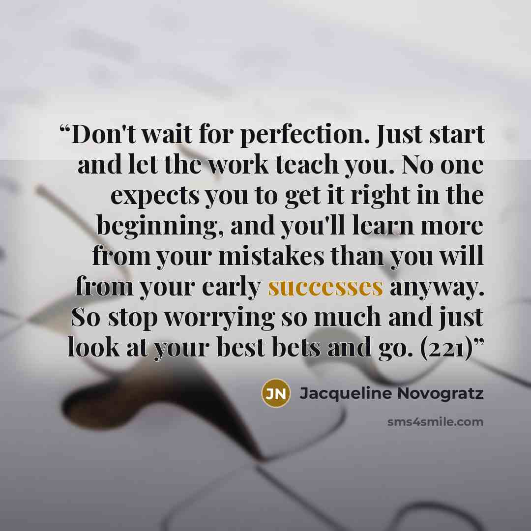 “Don't wait for perfection. Just start and let the work teach you. No one expects you to get it right in the beginning, and you'll learn more from your mistakes than you will from your early successes anyway. So stop worrying so much and just look at your best bets and go. (221)” quote by Jacqueline Novogratz