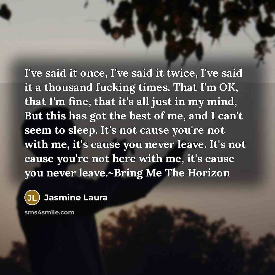 “I've said it once, I've said it twice, I've said it a thousand fucking times. That I'm OK, that I'm fine, that it's all just in my mind, But this has got the best of me, and I can't seem to sleep. It's not cause you're not with me, it's cause you never leave. It's not cause you're not here with…” quote by Jasmine Laura