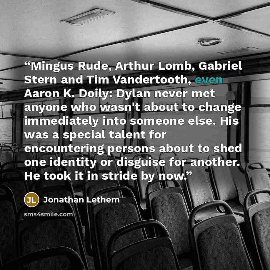“Mingus Rude, Arthur Lomb, Gabriel Stern and Tim Vandertooth, even Aaron K. Doily: Dylan never met anyone who wasn't about to change immediately into someone else. His was a special talent for encountering persons about to shed one identity or disguise for another. He took it in stride by now.” quote by Jonathan Lethem
