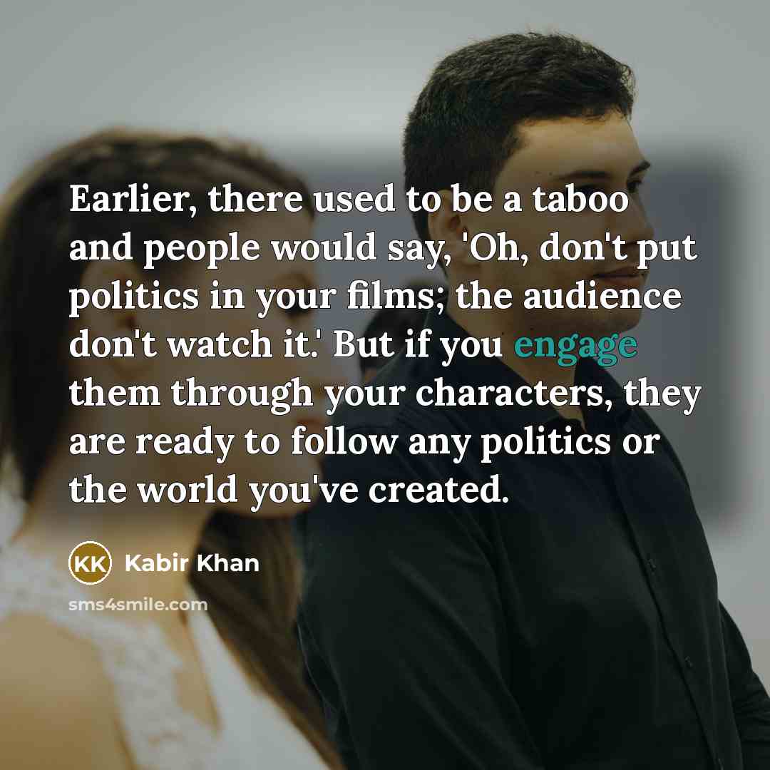 “Earlier, there used to be a taboo and people would say, 'Oh, don't put politics in your films; the audience don't watch it.' But if you engage them through your characters, they are ready to follow any politics or the world you've created.” quote by Kabir Khan