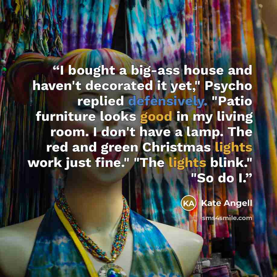 “I bought a big-ass house and haven't decorated it yet," Psycho replied defensively. "Patio furniture looks good in my living room. I don't have a lamp. The red and green Christmas lights work just fine." "The lights blink." "So do I.” quote by Kate Angell