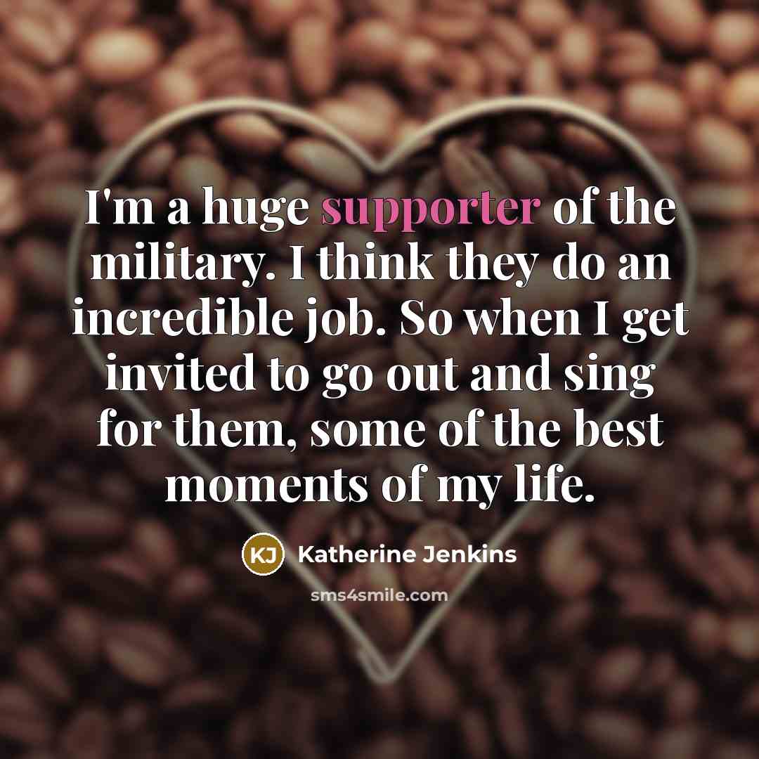 “I'm a huge supporter of the military. I think they do an incredible job. So when I get invited to go out and sing for them, some of the best moments of my life.” quote by Katherine Jenkins