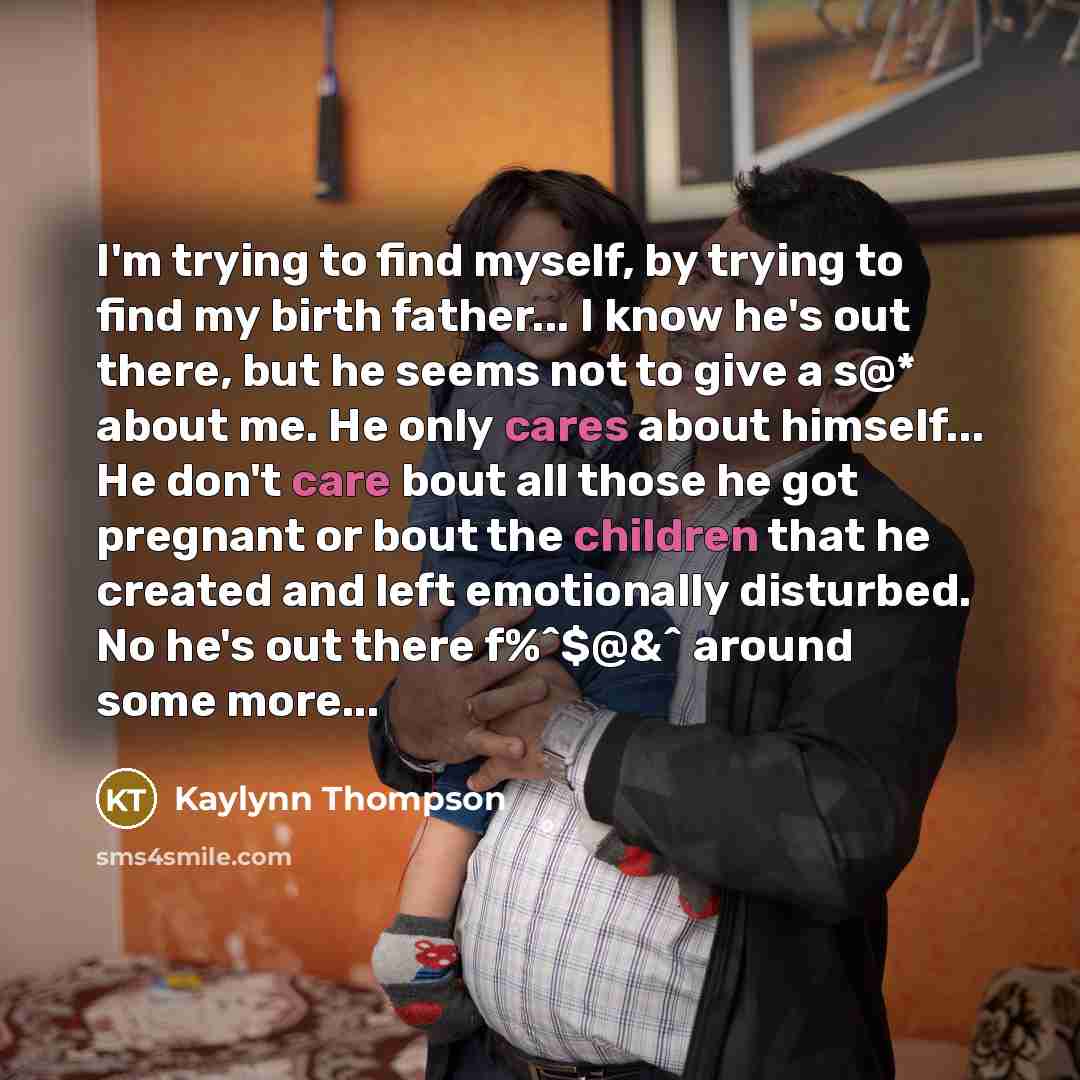 “I'm trying to find myself, by trying to find my birth father... I know he's out there, but he seems not to give a s@* about me. He only cares about himself... He don't care bout all those he got pregnant or bout the children that he created and left emotionally disturbed. No he's out there f%^$@&^…” quote by Kaylynn Thompson