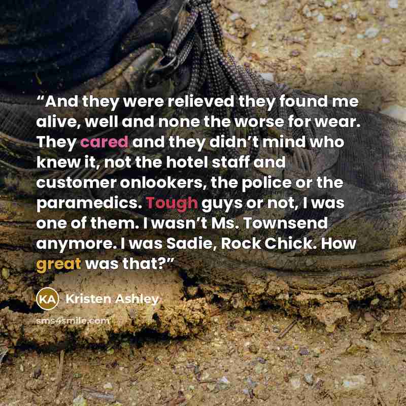 “And they were relieved they found me alive, well and none the worse for wear. They cared and they didn’t mind who knew it, not the hotel staff and customer onlookers, the police or the paramedics. Tough guys or not, I was one of them. I wasn’t Ms. Townsend anymore. I was Sadie, Rock Chick. How…” quote by Kristen Ashley