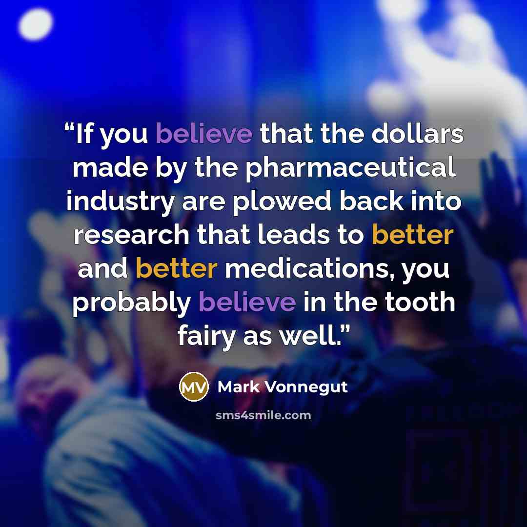“If you believe that the dollars made by the pharmaceutical industry are plowed back into research that leads to better and better medications, you probably believe in the tooth fairy as well.” quote by Mark Vonnegut