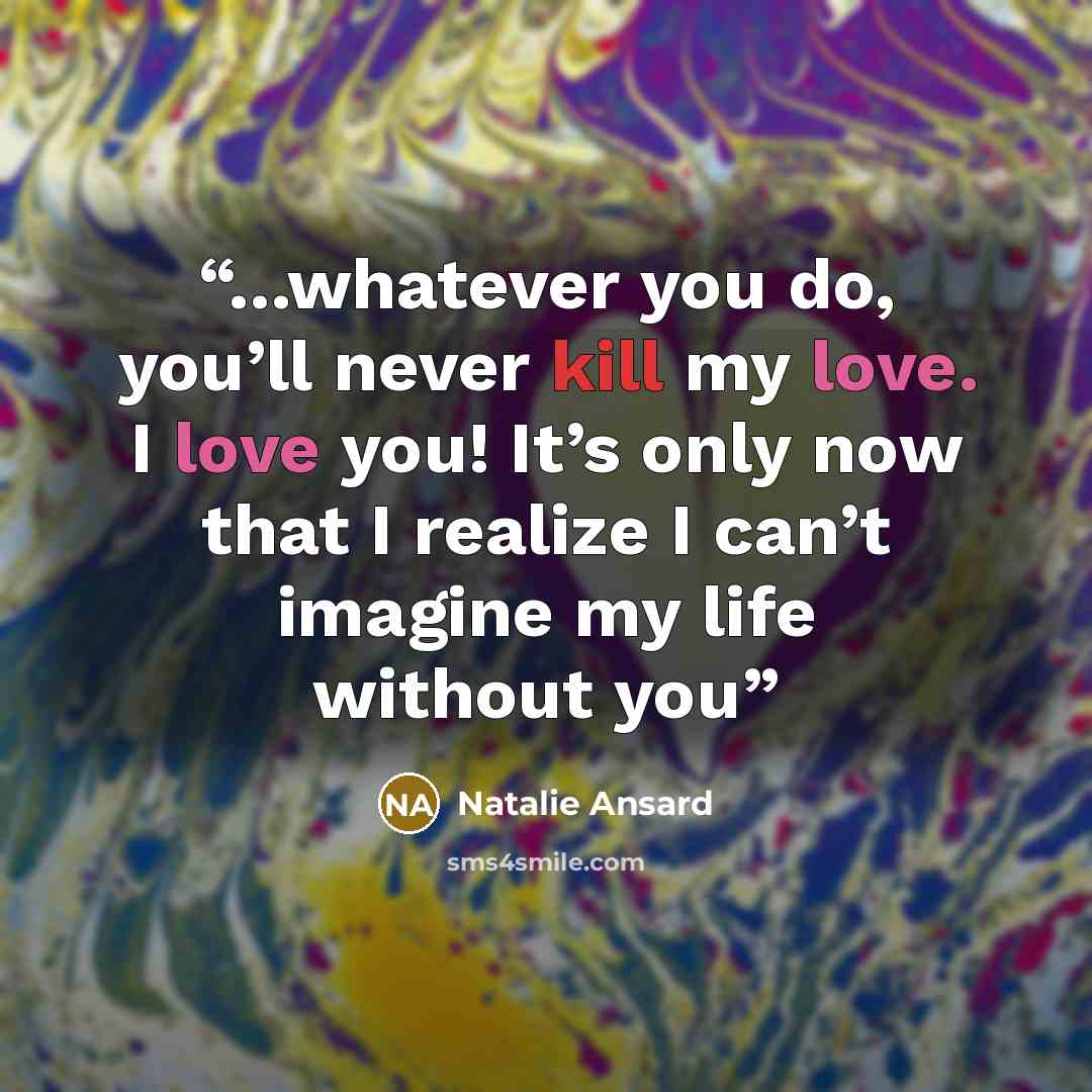 “...whatever you do, you’ll never kill my love. I love you! It’s only now that I realize I can’t imagine my life without you” quote by Natalie Ansard