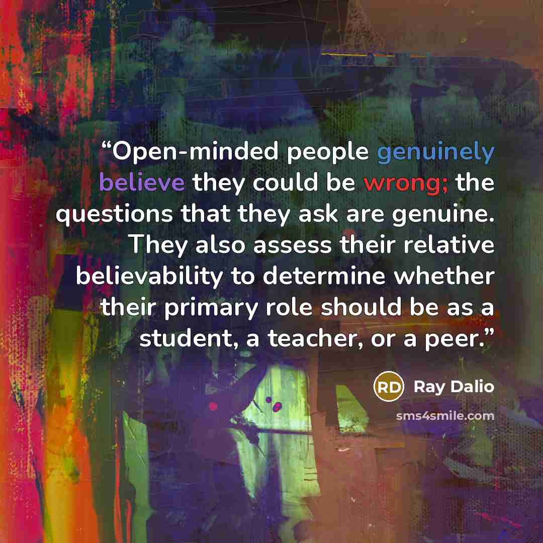 “Open-minded people genuinely believe they could be wrong; the questions that they ask are genuine. They also assess their relative believability to determine whether their primary role should be as a student, a teacher, or a peer.” quote by Ray Dalio