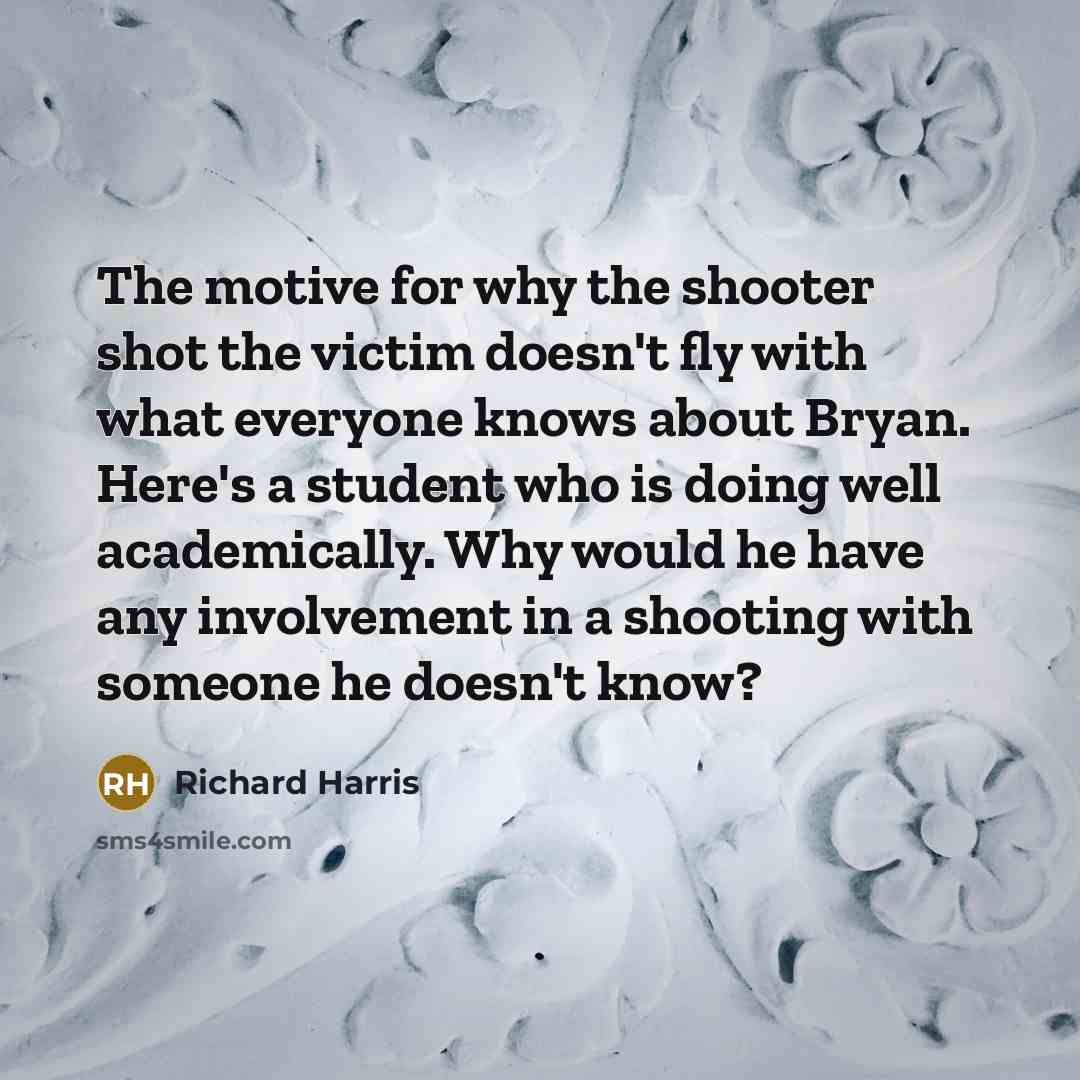 “The motive for why the shooter shot the victim doesn't fly with what everyone knows about Bryan. Here's a student who is doing well academically. Why would he have any involvement in a shooting with someone he doesn't know?” quote by Richard Harris