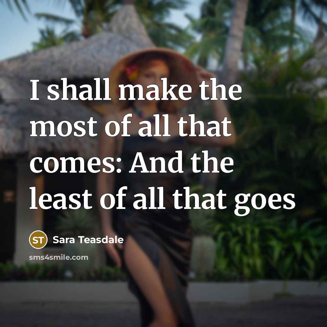 “I shall make the most of all that comes: And…” quote by Sara Teasdale