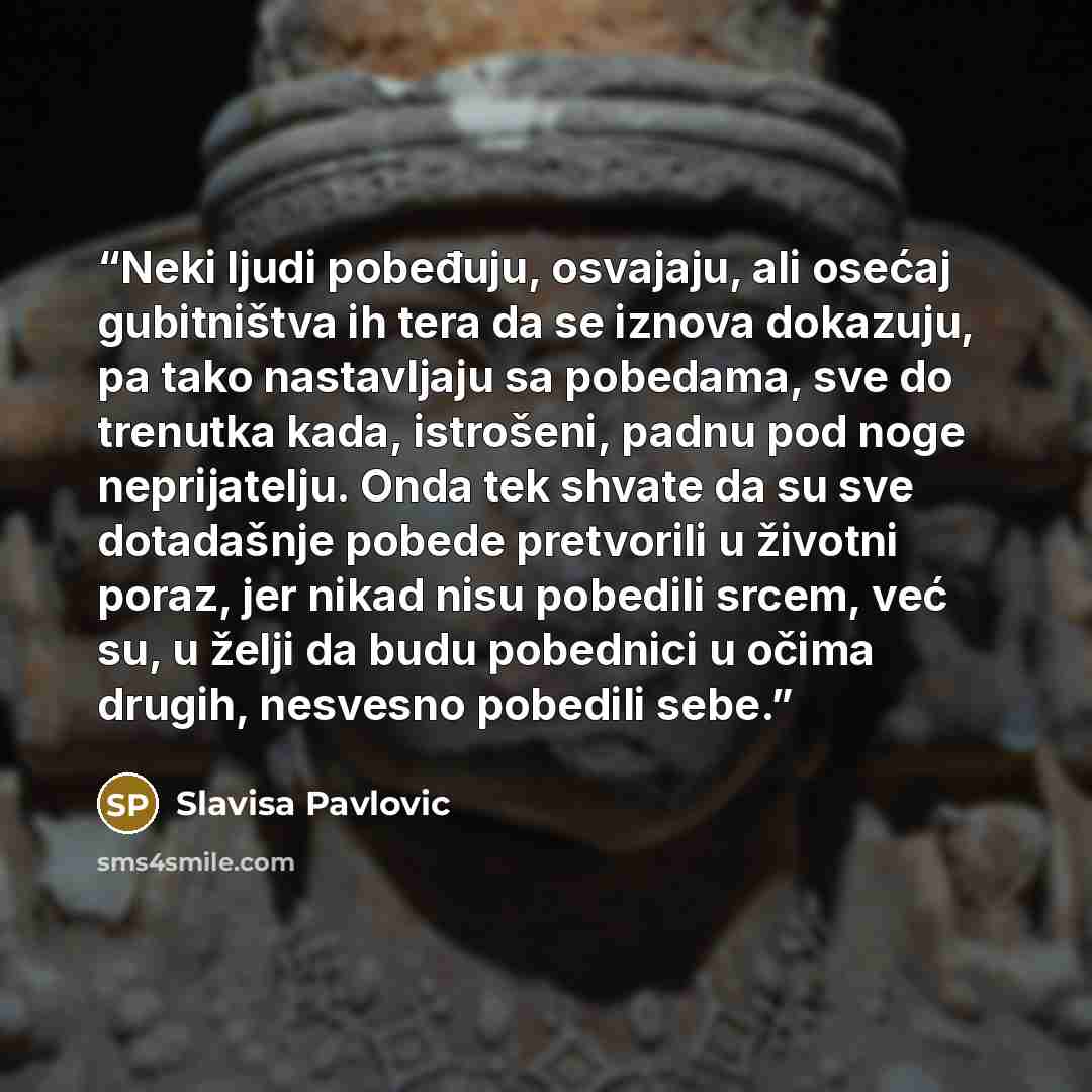 “Neki ljudi pobeđuju, osvajaju, ali osećaj gubitništva ih tera da se iznova dokazuju, pa tako nastavljaju sa pobedama, sve do trenutka kada, istrošeni, padnu pod noge neprijatelju. Onda tek shvate da su sve dotadašnje pobede pretvorili u životni poraz, jer nikad nisu pobedili srcem, već su, u želji…” quote by Slavisa Pavlovic