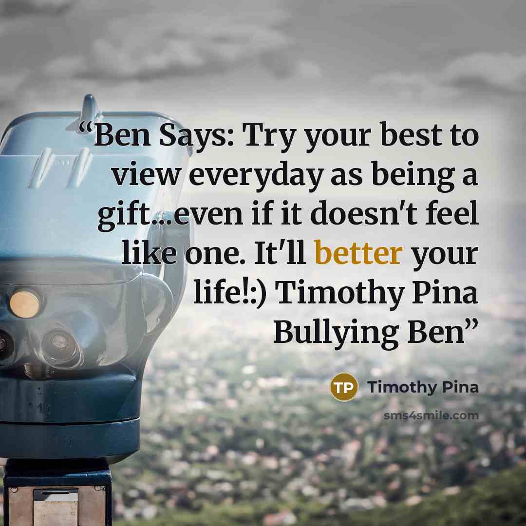 “Ben Says: Try your best to view everyday as being a gift...even if it doesn't feel like one. It'll better your life!:) Timothy Pina Bullying Ben” quote by Timothy Pina