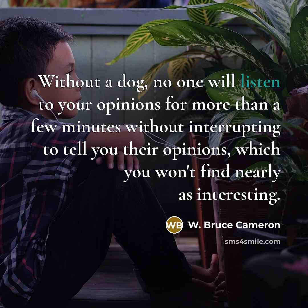 “Without a dog, no one will listen to your opinions for more than a few minutes without interrupting to tell you their opinions, which you won't find nearly as interesting.” quote by W. Bruce Cameron