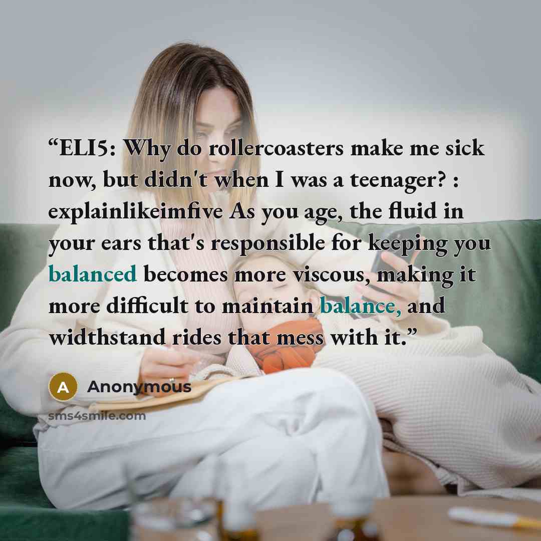 “ELI5: Why do rollercoasters make me sick now, but didn't when I was a teenager? : explainlikeimfive As you age, the fluid in your ears that's responsible for keeping you balanced becomes more viscous, making it more difficult to maintain balance, and widthstand rides that mess with it.” quote by Anonymous