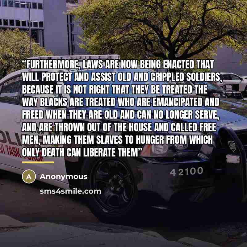 “furthermore, laws are now being enacted that will protect and assist old and crippled soldiers, because it is not right that they be treated the way blacks are treated who are emancipated and freed when they are old and can no longer serve, and are thrown out of the house and called free men…” quote by Anonymous