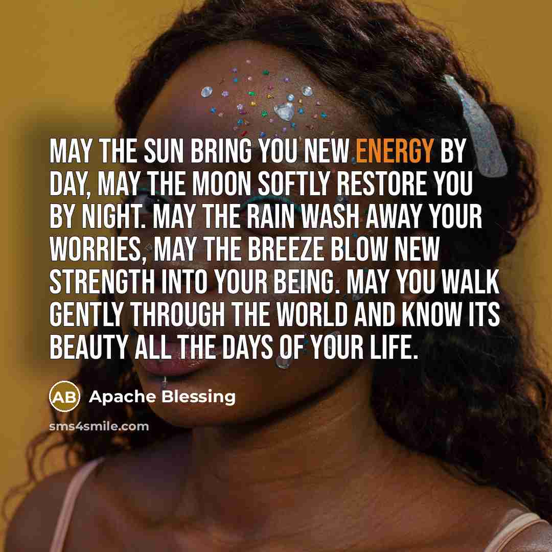 “May the sun bring you new energy by day, may the moon softly restore you by night. May the rain wash away your worries, may the breeze blow new strength into your being. May you walk gently through the world and know its beauty all the days of your life.” quote by Apache Blessing