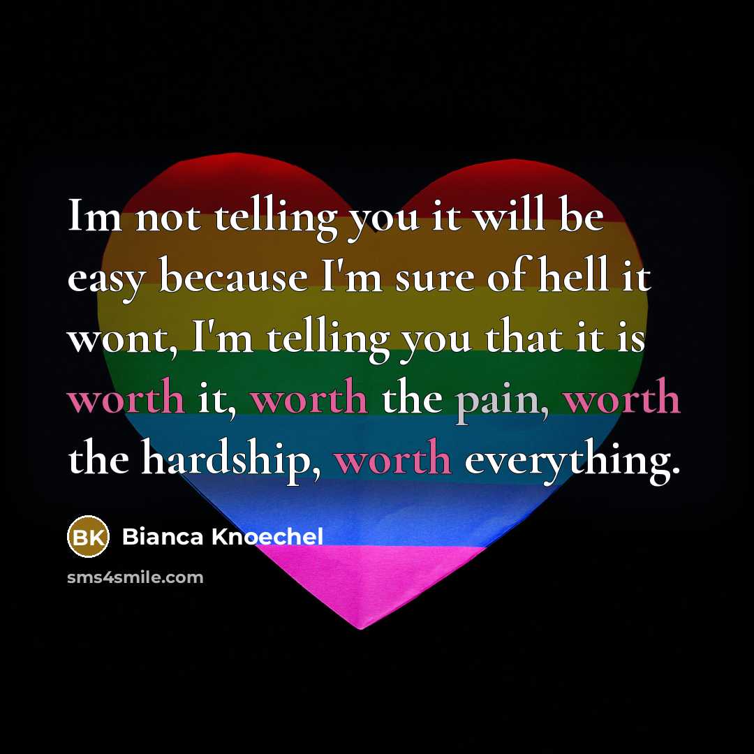 “Im not telling you it will be easy because I'm sure of hell it wont, I'm telling you that it is worth it, worth the pain, worth the hardship, worth everything.” quote by Bianca Knoechel