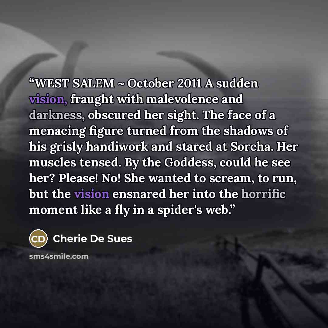 “WEST SALEM ~ October 2011 A sudden vision, fraught with malevolence and darkness, obscured her sight. The face of a menacing figure turned from the shadows of his grisly handiwork and stared at Sorcha. Her muscles tensed. By the Goddess, could he see her? Please! No! She wanted to scream, to run…” quote by Cherie De Sues