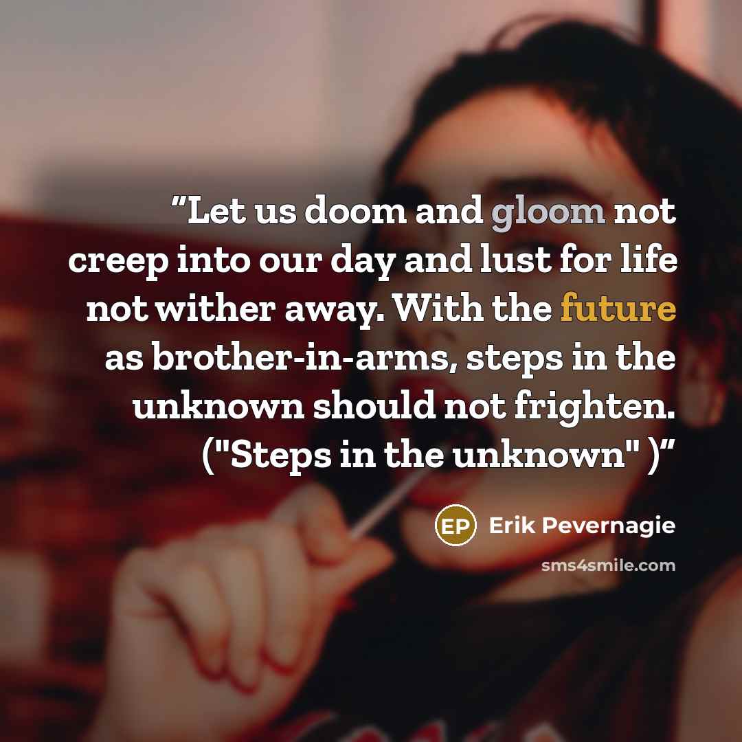 “Let us doom and gloom not creep into our day and lust for life not wither away. With the future as brother-in-arms, steps in the unknown should not frighten. ("Steps in the unknown" )” quote by Erik Pevernagie