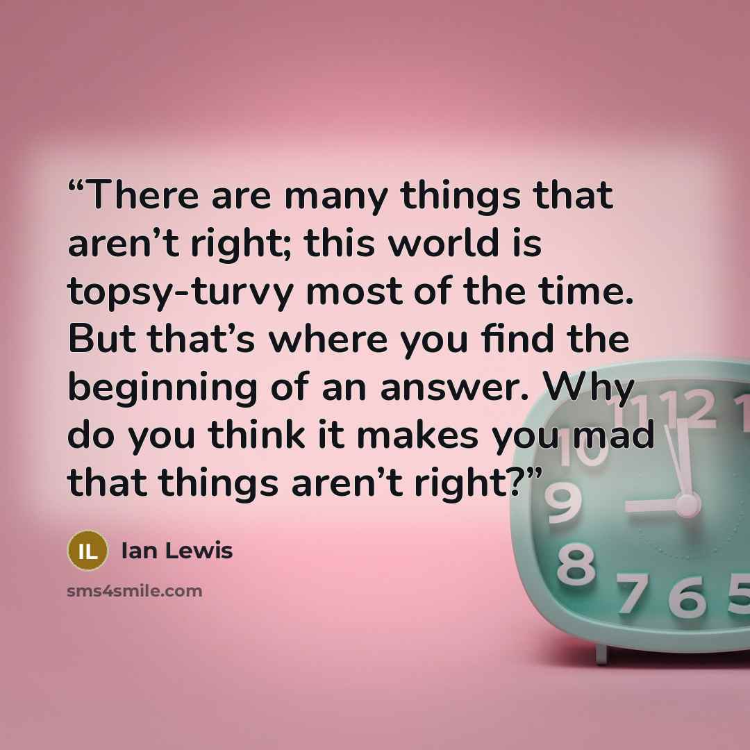 “There are many things that aren’t right; this world is topsy-turvy most of the time. But that’s where you find the beginning of an answer. Why do you think it makes you mad that things aren’t right?” quote by Ian Lewis