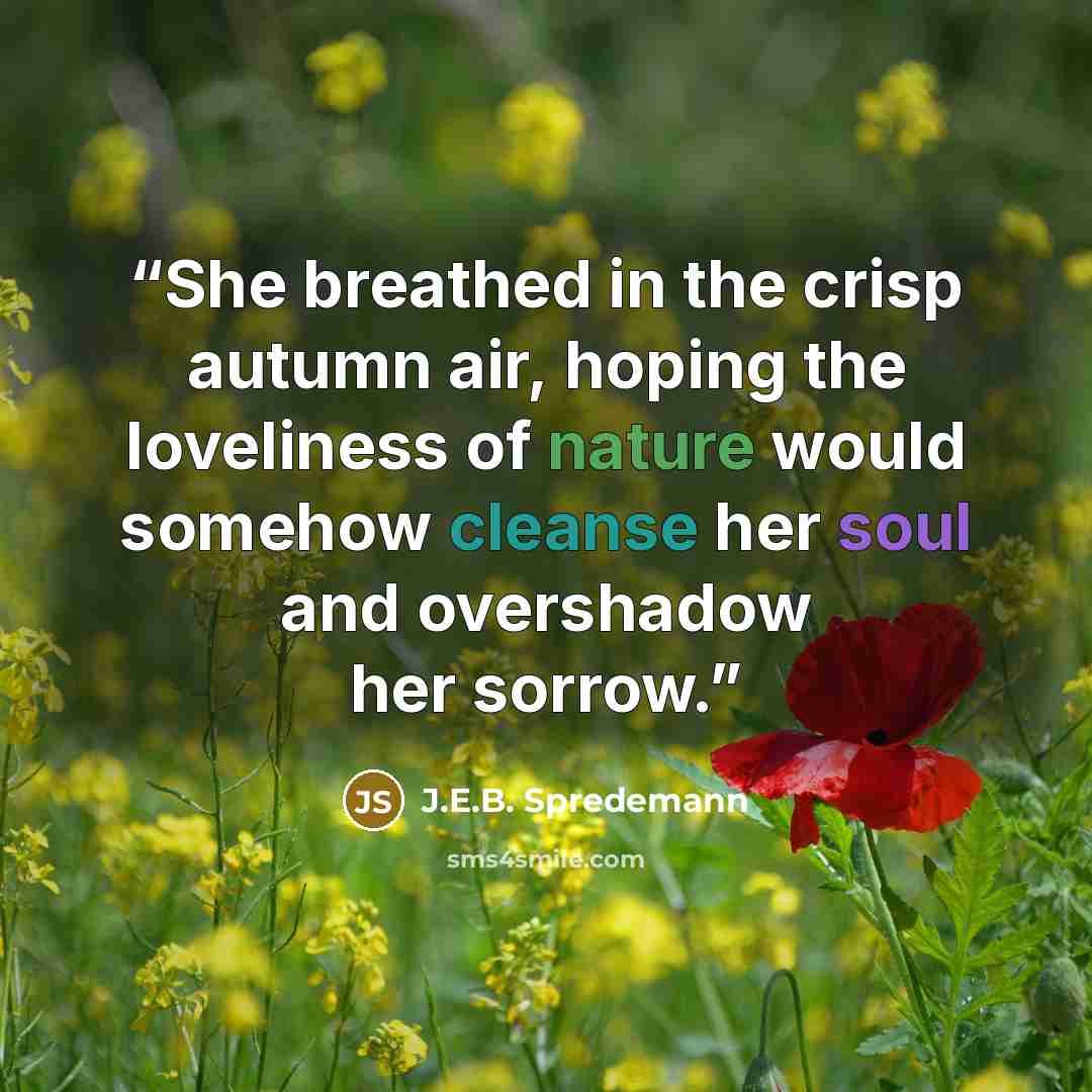 “She breathed in the crisp autumn air, hoping the loveliness of nature would somehow cleanse her soul and overshadow her sorrow.” quote by J.E.B. Spredemann