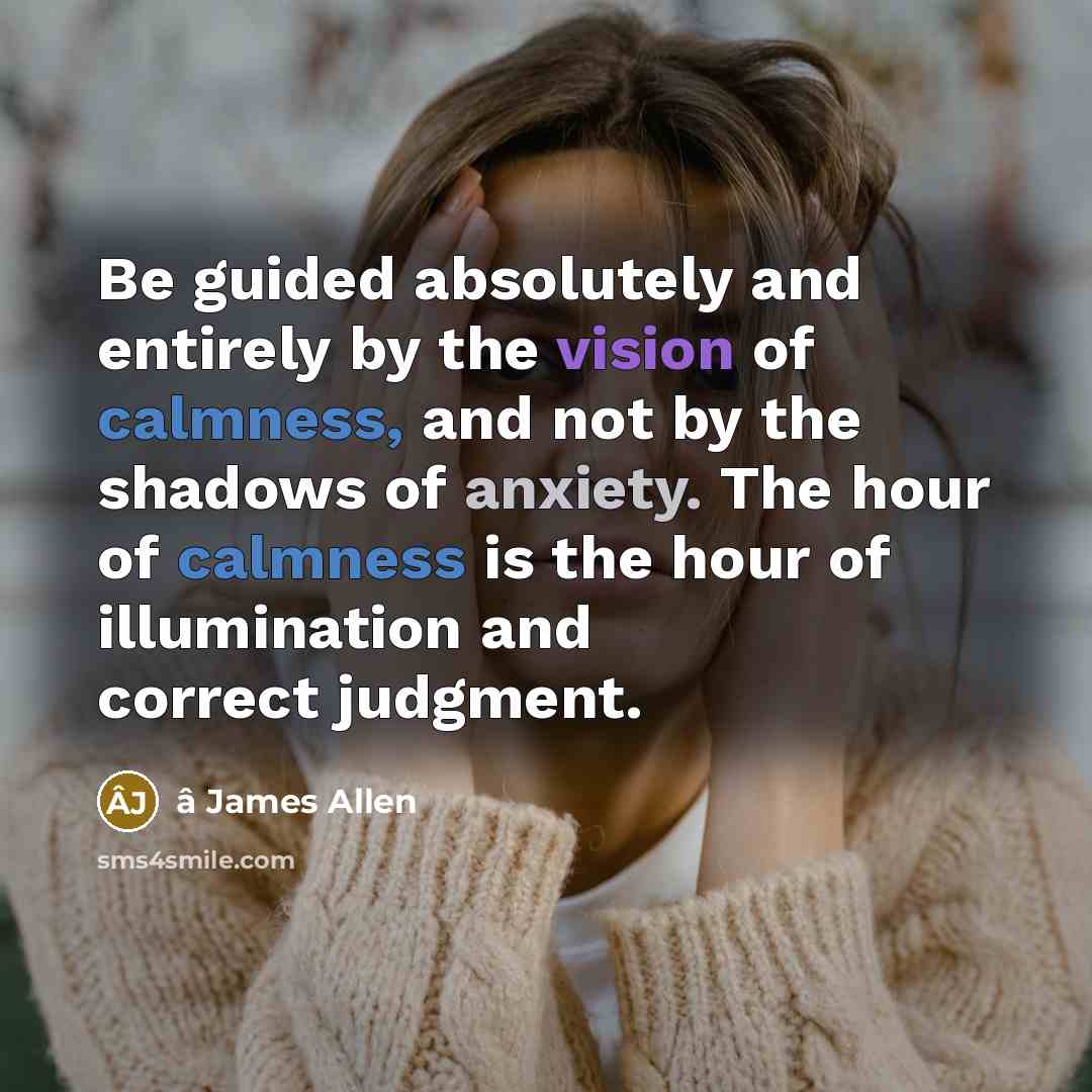 “Be guided absolutely and entirely by the vision of calmness, and not by the shadows of anxiety. The hour of calmness is the hour of illumination and correct judgment.” quote by â James Allen