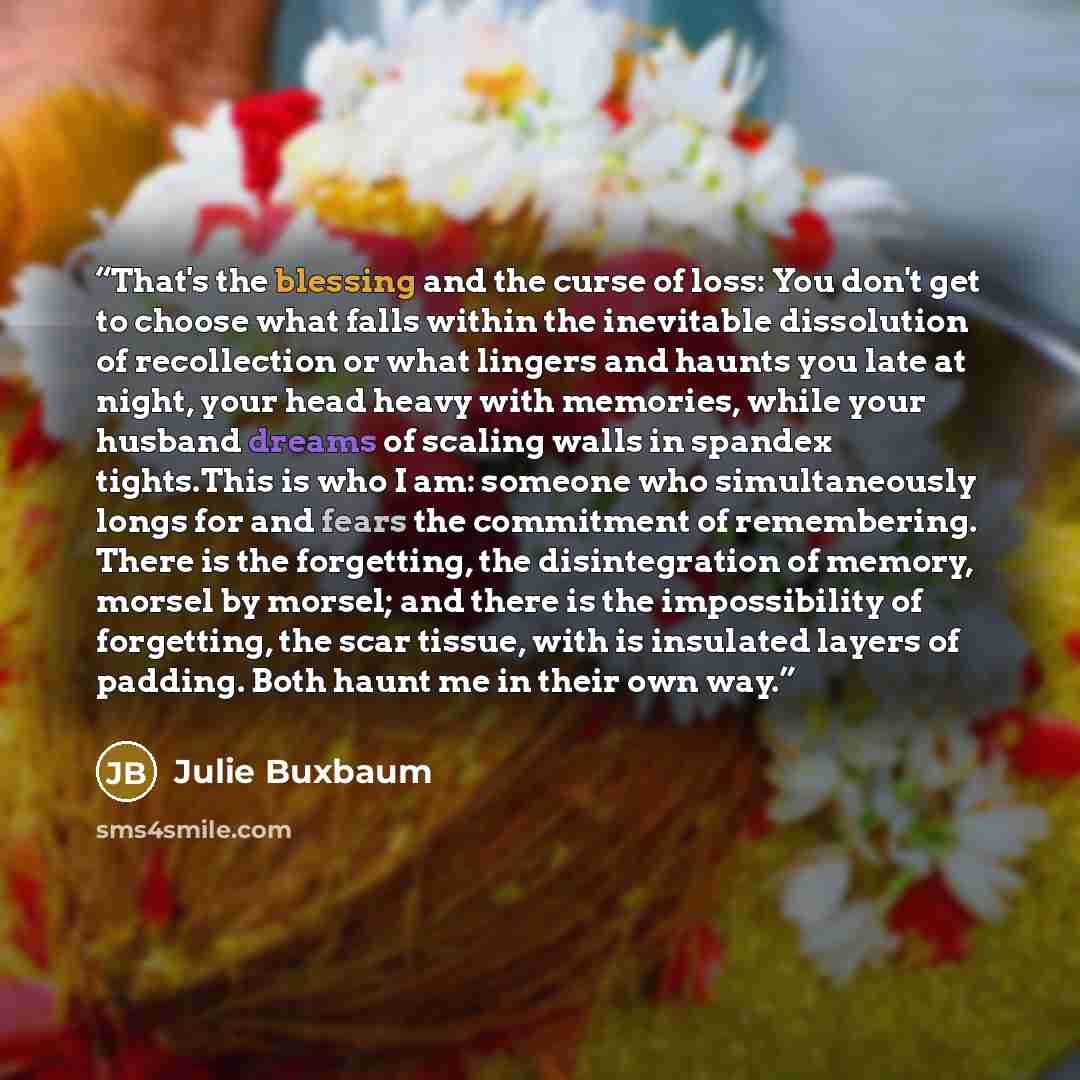 “That's the blessing and the curse of loss: You don't get to choose what falls within the inevitable dissolution of recollection or what lingers and haunts you late at night, your head heavy with memories, while your husband dreams of scaling walls in spandex tights.This is who I am: someone who…” quote by Julie Buxbaum