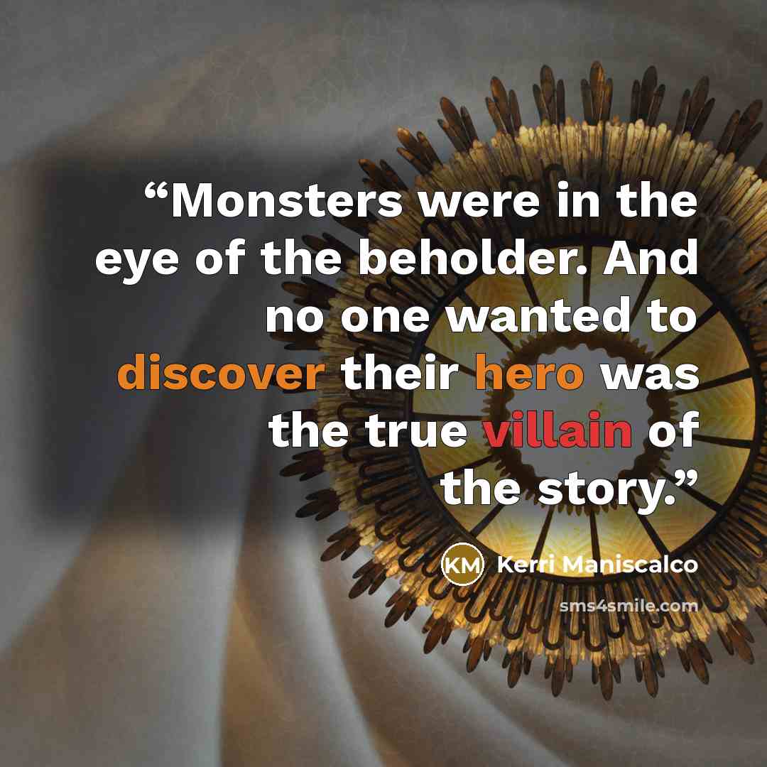 “Monsters were in the eye of the beholder. And no one wanted to discover their hero was the true villain of the story.” quote by Kerri Maniscalco