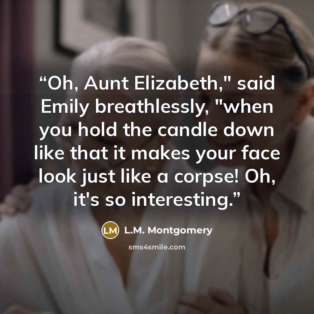 “Oh, Aunt Elizabeth," said Emily breathlessly, "when you hold the candle down like that it makes your face look just like a corpse! Oh, it's so interesting.” quote by L.M. Montgomery