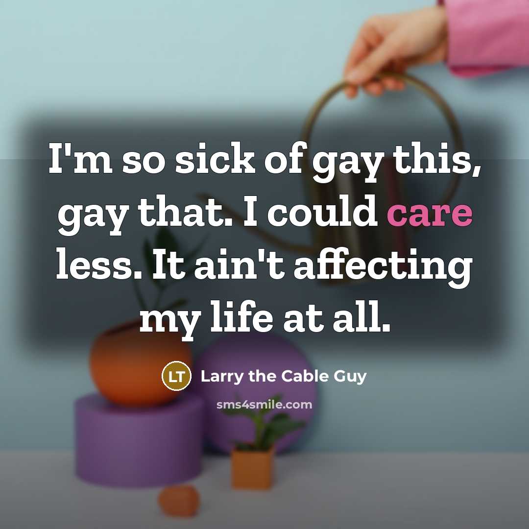 “I'm so sick of gay this, gay that. I could care less. It ain't affecting my life at all.” quote by Larry the Cable Guy