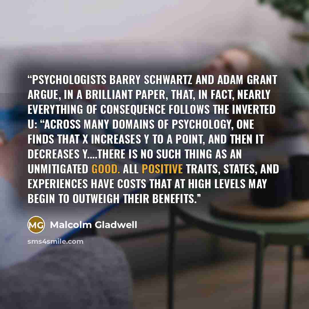 “psychologists Barry Schwartz and Adam Grant argue, in a brilliant paper, that, in fact, nearly everything of consequence follows the inverted U: “Across many domains of psychology, one finds that X increases Y to a point, and then it decreases Y.…There is no such thing as an unmitigated good. All…” quote by Malcolm Gladwell