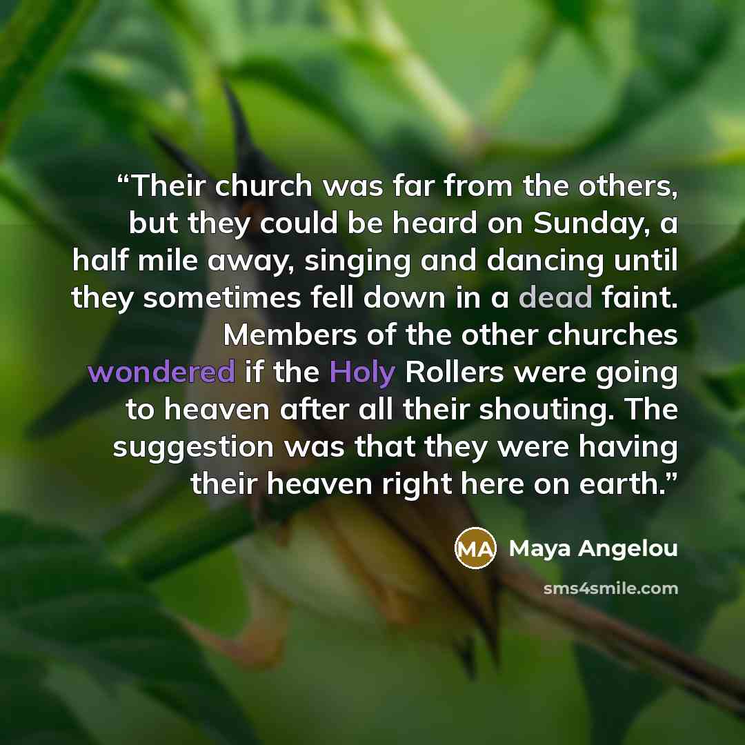 “Their church was far from the others, but they could be heard on Sunday, a half mile away, singing and dancing until they sometimes fell down in a dead faint. Members of the other churches wondered if the Holy Rollers were going to heaven after all their shouting. The suggestion was that they were…” quote by Maya Angelou