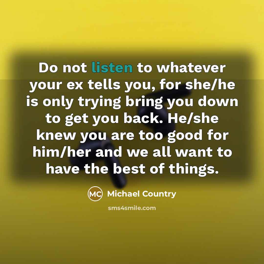 “Do not listen to whatever your ex tells you, for she/he is only trying bring you down to get you back. He/she knew you are too good for him/her and we all want to have the best of things.” quote by Michael Country