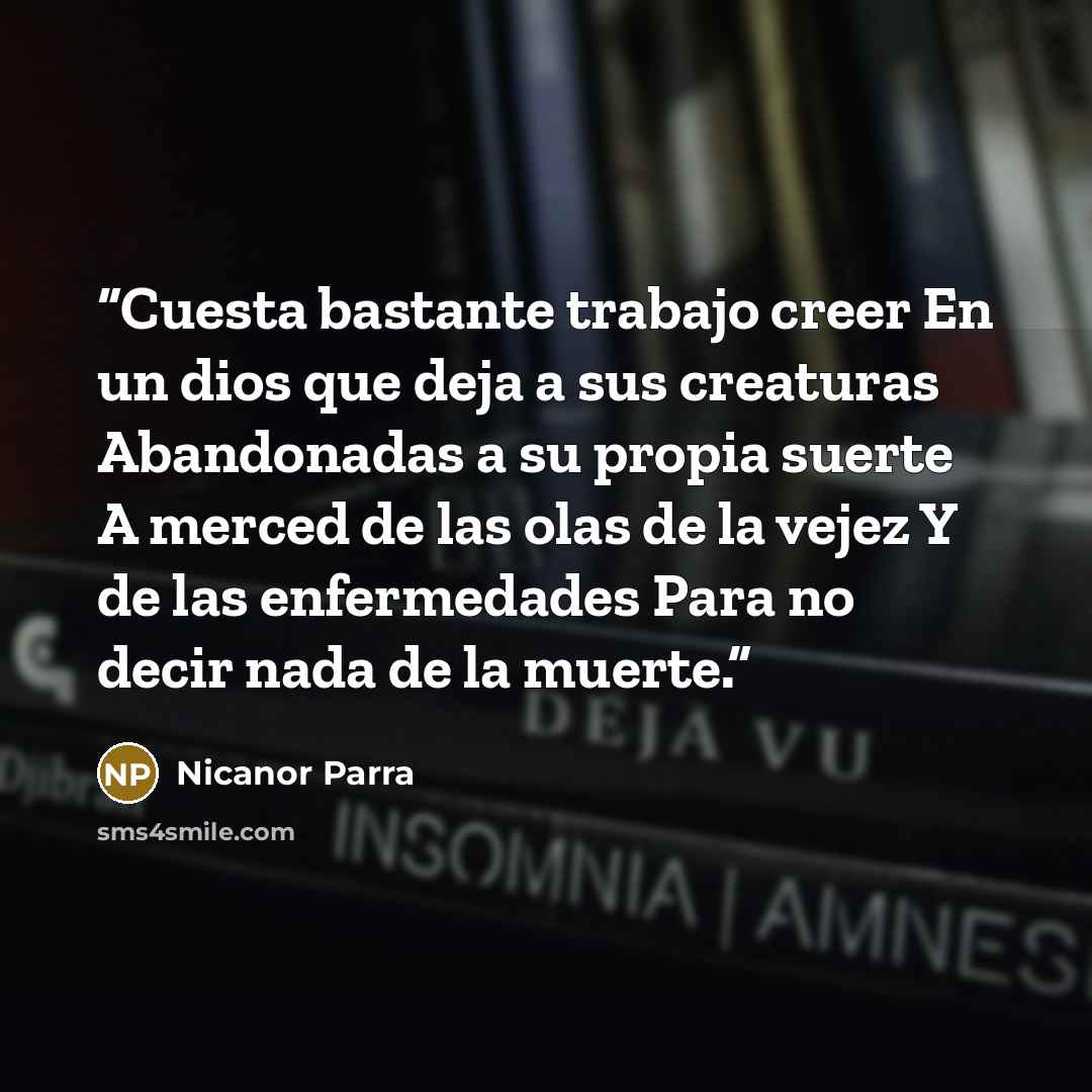 “Cuesta bastante trabajo creer En un dios que deja a sus creaturas Abandonadas a su propia suerte A merced de las olas de la vejez Y de las enfermedades Para no decir nada de la muerte.” quote by Nicanor Parra
