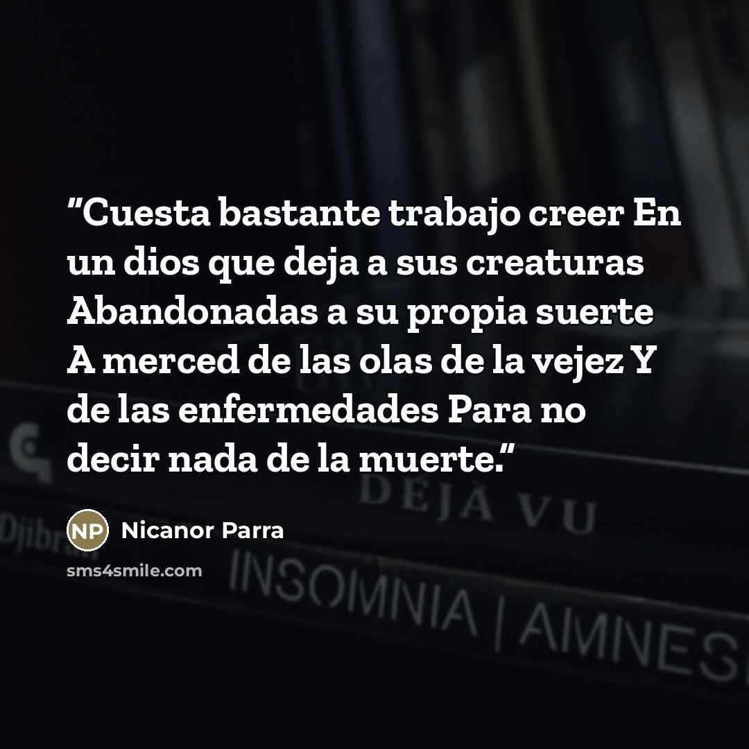 “Cuesta bastante trabajo creer En un dios que deja a sus creaturas Abandonadas a su propia suerte A merced de las olas de la vejez Y de las enfermedades Para no decir nada de la muerte.” quote by Nicanor Parra