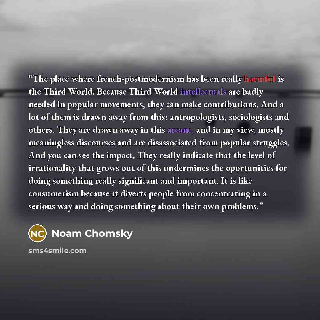 “The place where french-postmodernism has been really harmful is the Third World. Because Third World intellectuals are badly needed in popular movements, they can make contributions. And a lot of them is drawn away from this: antropologists, sociologists and others. They are drawn away in this…” quote by Noam Chomsky