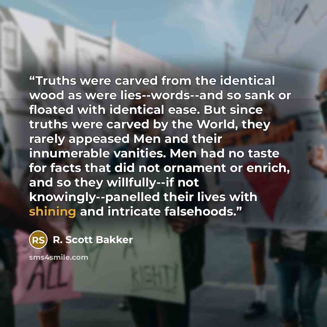 “Truths were carved from the identical wood as were lies--words--and so sank or floated with identical ease. But since truths were carved by the World, they rarely appeased Men and their innumerable vanities. Men had no taste for facts that did not ornament or enrich, and so they willfully--if not…” quote by R. Scott Bakker